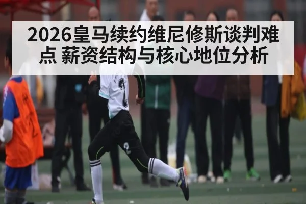 2026皇马续约维尼修斯谈判难点 薪资结构与核心地位分析