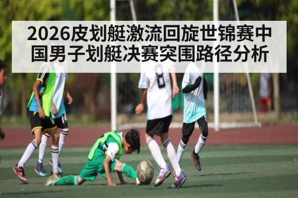 2026皮划艇激流回旋世锦赛中国男子划艇决赛突围路径分析