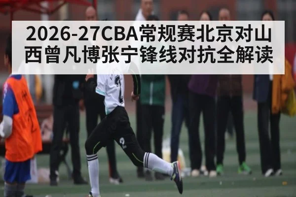 2026-27CBA常规赛北京对山西曾凡博张宁锋线对抗全解读